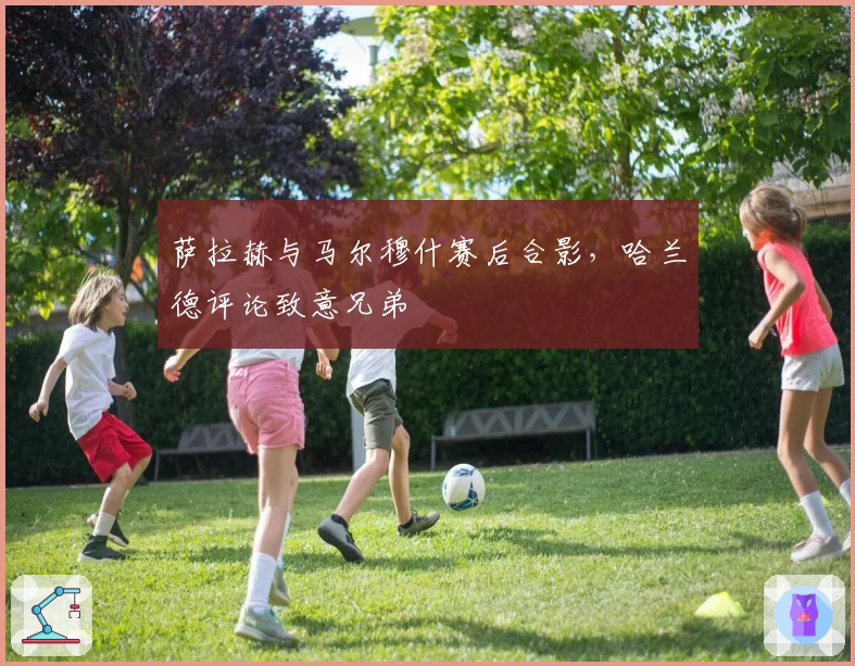 萨拉赫与马尔穆什赛后合影，哈兰德评论致意兄弟