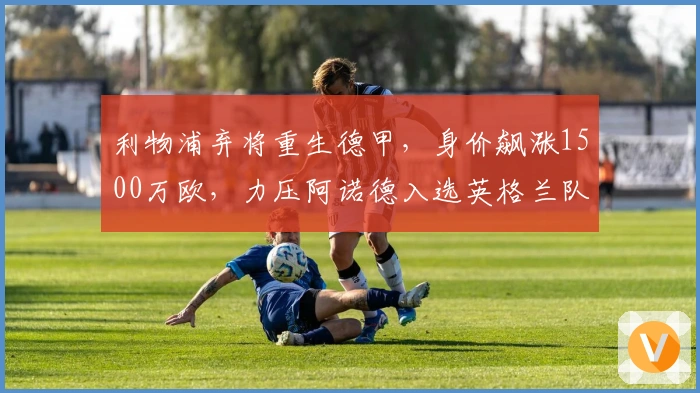 利物浦弃将重生德甲，身价飙涨1500万欧，力压阿诺德入选英格兰队