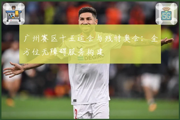 广州赛区十五运会与残特奥会：全方位无障碍服务构建