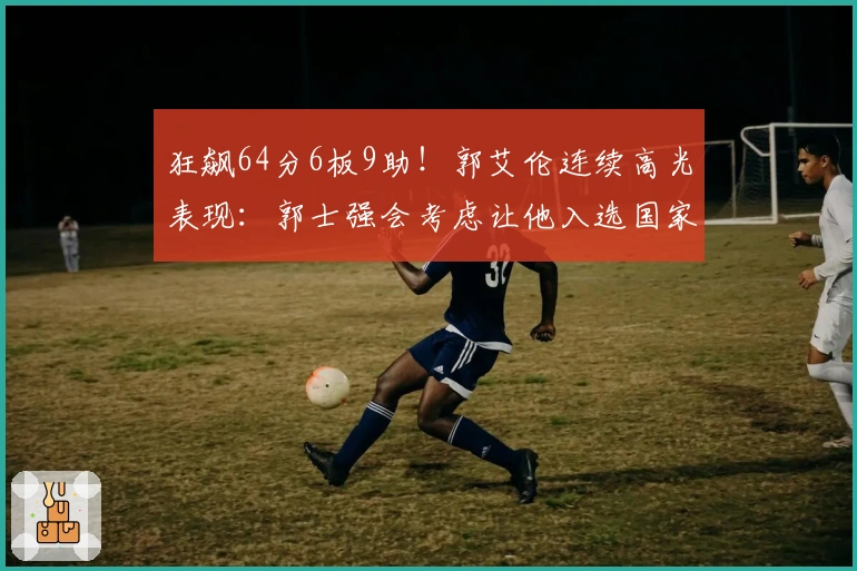 狂飙64分6板9助！郭艾伦连续高光表现：郭士强会考虑让他入选国家队吗？