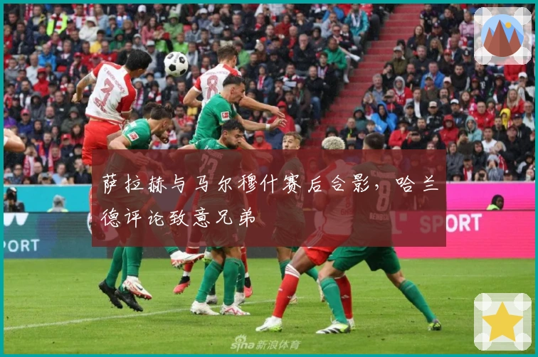 萨拉赫与马尔穆什赛后合影，哈兰德评论致意兄弟