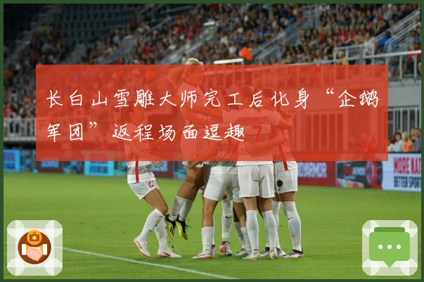 长白山雪雕大师完工后化身“企鹅军团”返程场面逗趣