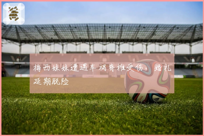 梅西妹妹遭遇车祸脊椎受伤，婚礼延期脱险