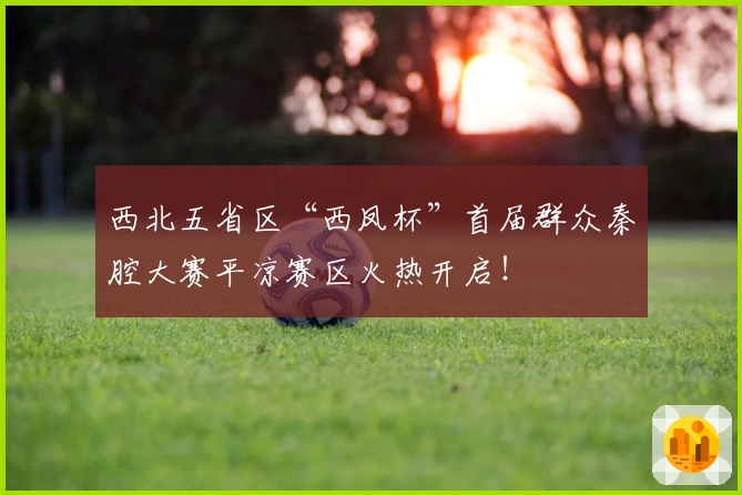 西北五省区“西凤杯”首届群众秦腔大赛平凉赛区火热开启！