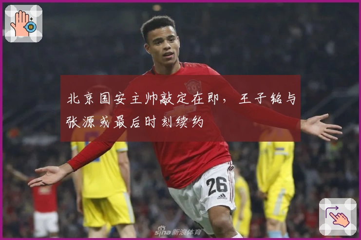 北京国安主帅敲定在即，王子铭与张源或最后时刻续约