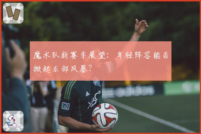 魔术队新赛季展望：年轻阵容能否掀起东部风暴？