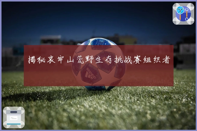 揭秘哀牢山荒野生存挑战赛组织者