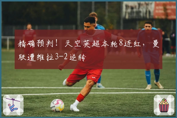 精确预判！天空英超本轮8连红，曼联遭维拉3-2逆转