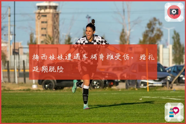 梅西妹妹遭遇车祸脊椎受伤，婚礼延期脱险